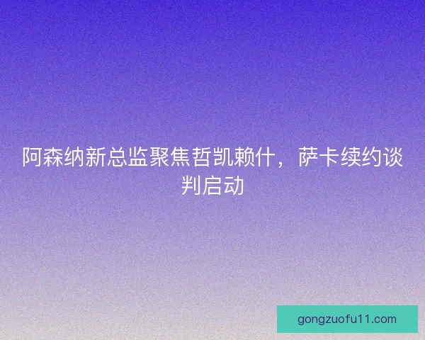 阿森纳新总监聚焦哲凯赖什，萨卡续约谈判启动