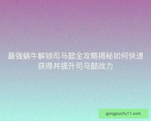最强蜗牛解锁司马懿全攻略揭秘如何快速获得并提升司马懿战力