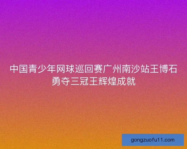中国青少年网球巡回赛广州南沙站王博石勇夺三冠王辉煌成就