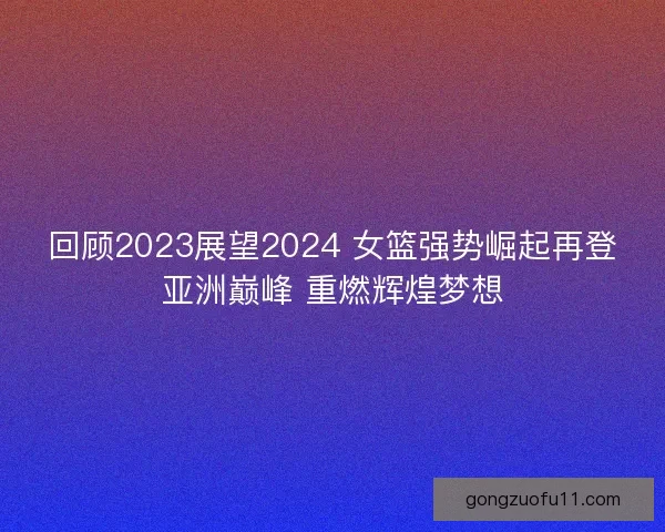 回顾2023展望2024 女篮强势崛起再登亚洲巅峰 重燃辉煌梦想