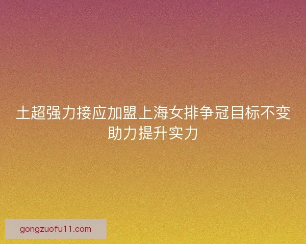 土超强力接应加盟上海女排争冠目标不变助力提升实力