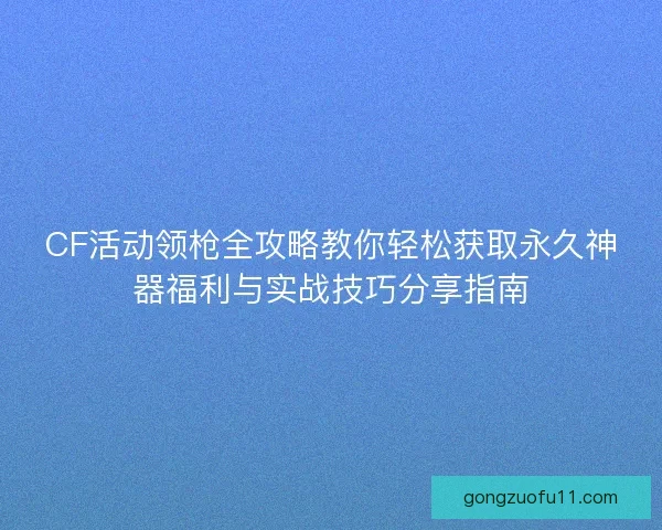 CF活动领枪全攻略教你轻松获取永久神器福利与实战技巧分享指南