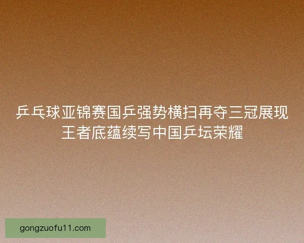 乒乓球亚锦赛国乒强势横扫再夺三冠展现王者底蕴续写中国乒坛荣耀