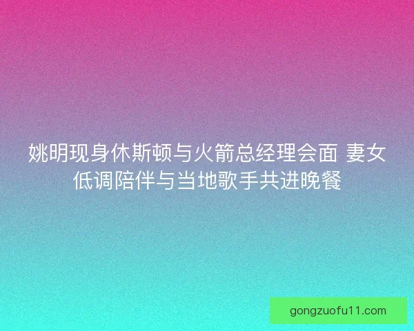 姚明现身休斯顿与火箭总经理会面 妻女低调陪伴与当地歌手共进晚餐