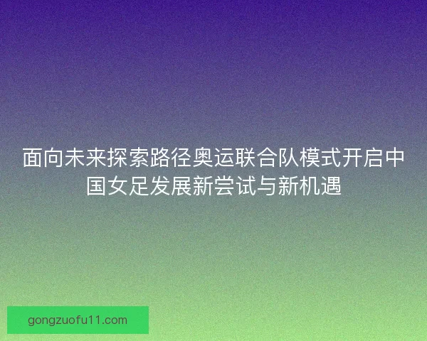 面向未来探索路径奥运联合队模式开启中国女足发展新尝试与新机遇