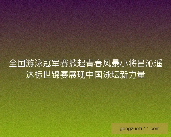全国游泳冠军赛掀起青春风暴小将吕沁遥达标世锦赛展现中国泳坛新力量