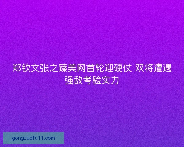 郑钦文张之臻美网首轮迎硬仗 双将遭遇强敌考验实力