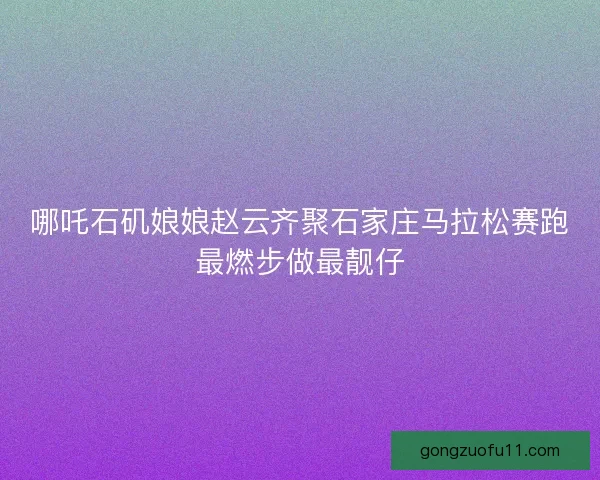 哪吒石矶娘娘赵云齐聚石家庄马拉松赛跑最燃步做最靓仔