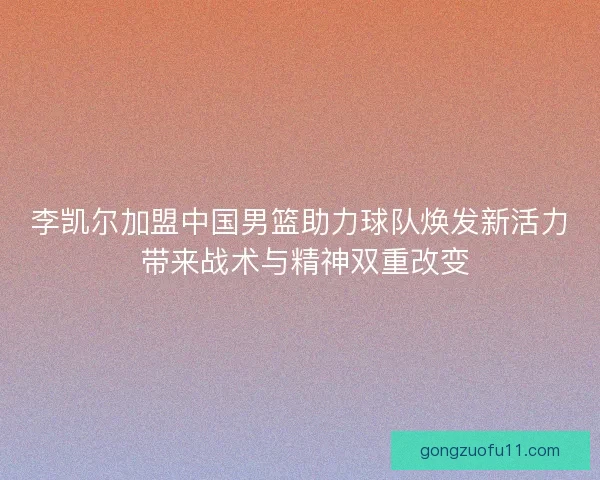李凯尔加盟中国男篮助力球队焕发新活力 带来战术与精神双重改变