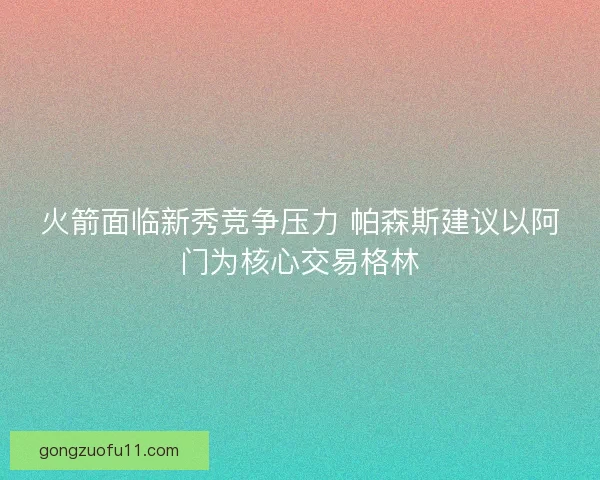 火箭面临新秀竞争压力 帕森斯建议以阿门为核心交易格林