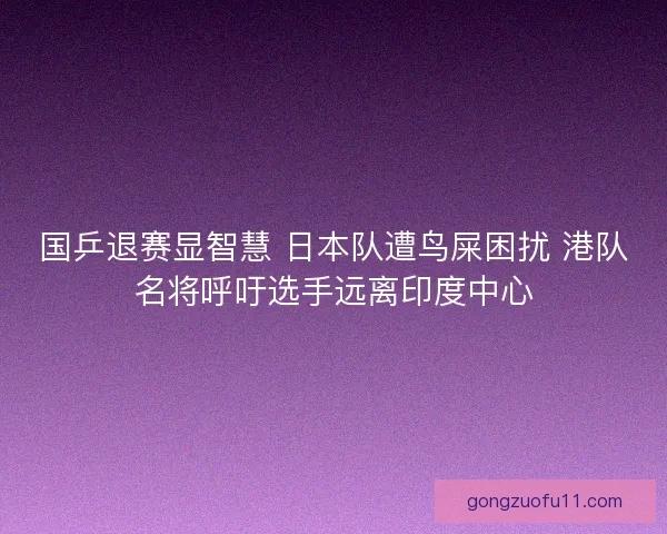 国乒退赛显智慧 日本队遭鸟屎困扰 港队名将呼吁选手远离印度中心