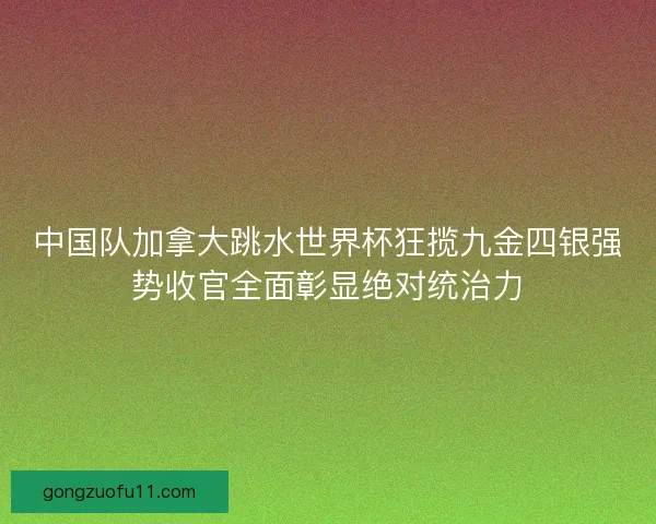 中国队加拿大跳水世界杯狂揽九金四银强势收官全面彰显绝对统治力